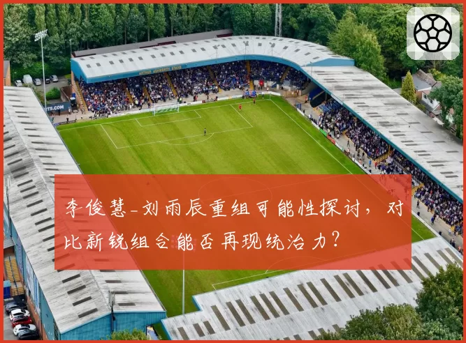 李俊慧_刘雨辰重组可能性探讨，对比新锐组合能否再现统治力？
