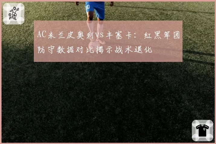 AC米兰皮奥利vs丰塞卡：红黑军团防守数据对比揭示战术退化
