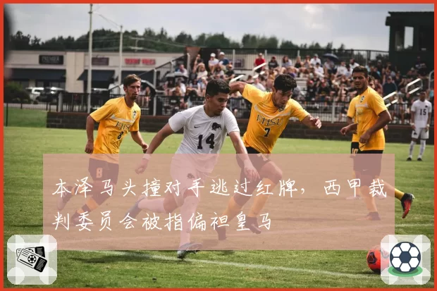 本泽马头撞对手逃过红牌,西甲裁判委员会被指偏袒皇马