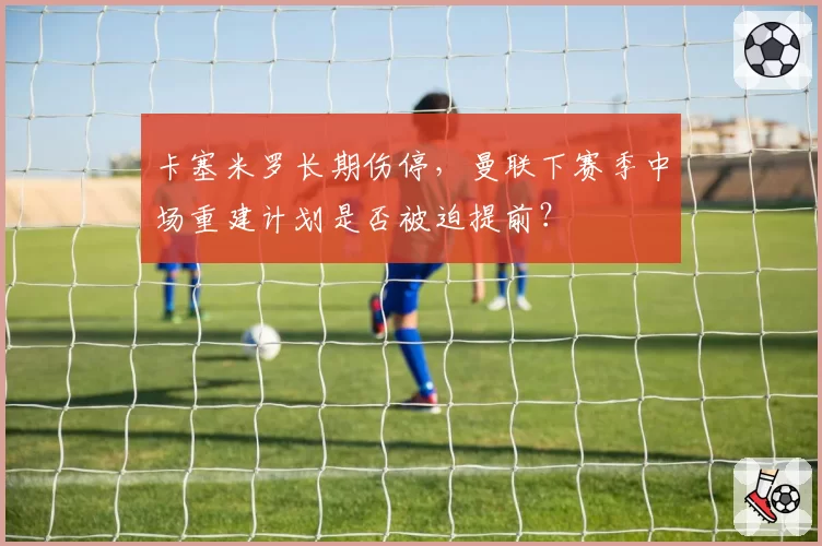 卡塞米罗长期伤停，曼联下赛季中场重建计划是否被迫提前？