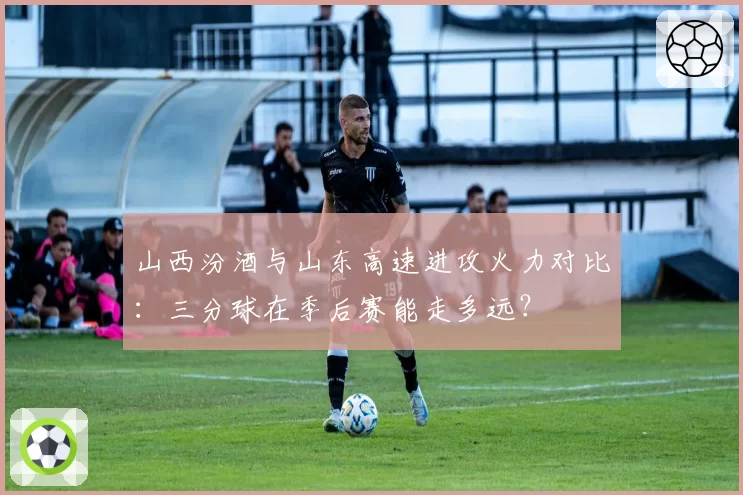 山西汾酒与山东高速进攻火力对比:三分球在季后赛能走多远?