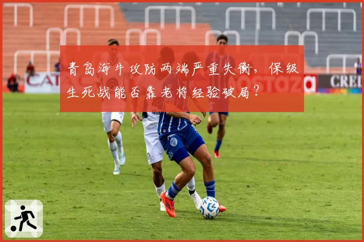 青岛海牛攻防两端严重失衡，保级生死战能否靠老将经验破局？