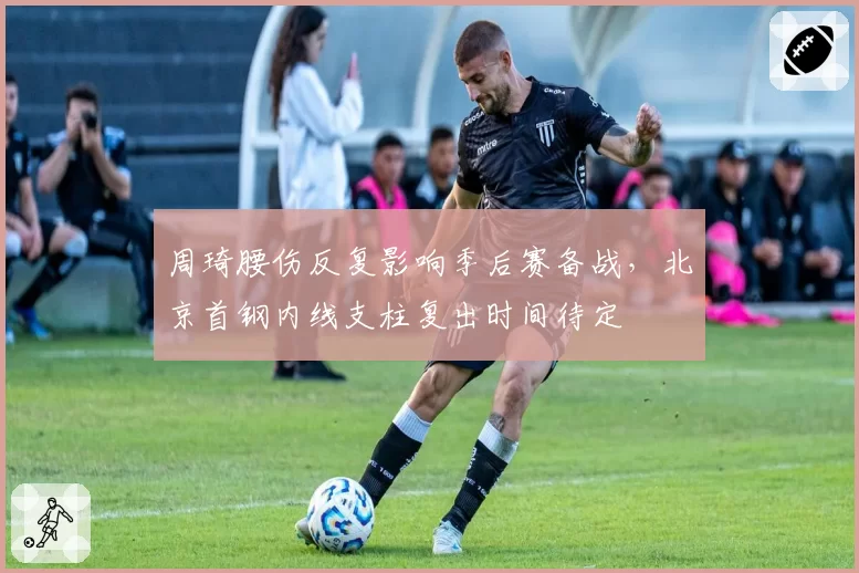 周琦腰伤反复影响季后赛备战,北京首钢内线支柱复出时间待定