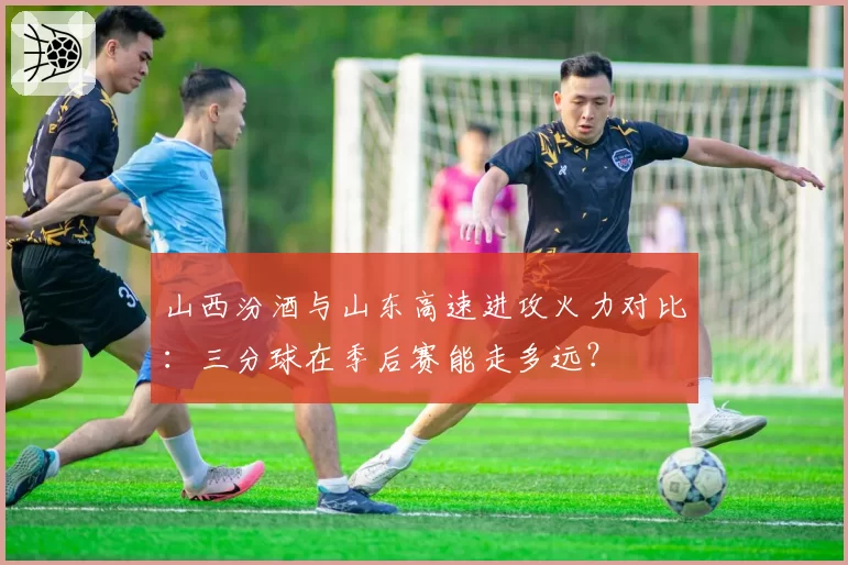 山西汾酒与山东高速进攻火力对比：三分球在季后赛能走多远？
