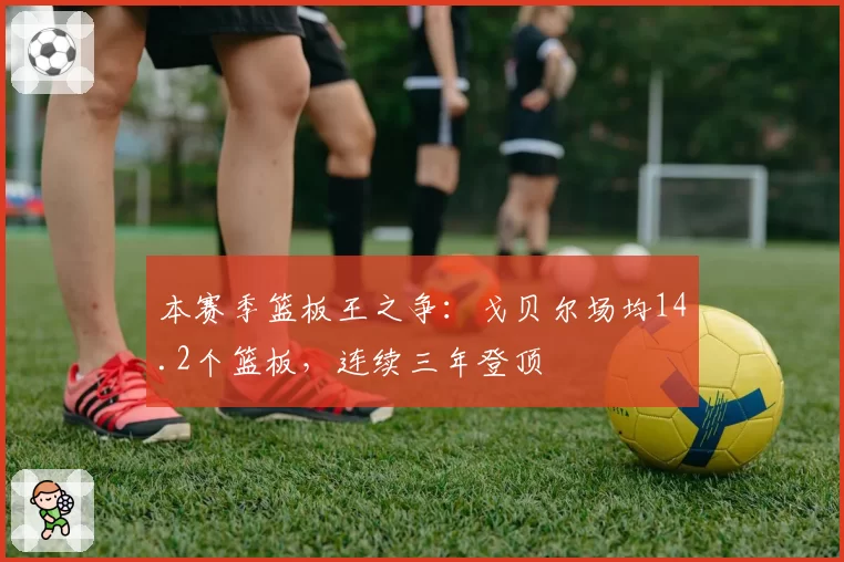 本赛季篮板王之争：戈贝尔场均14.2个篮板，连续三年登顶