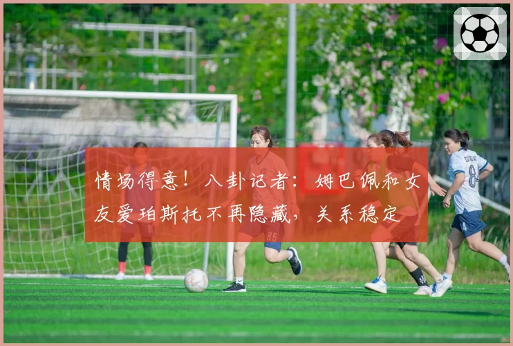 情场得意！八卦记者：姆巴佩和女友爱珀斯托不再隐藏，关系稳定