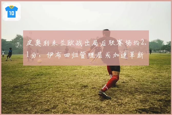 皮奥利米兰欧战出局后联赛场均2.1分，伊布回归管理层或加速革新