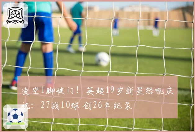 凌空1脚破门！英超19岁新星怒吼庆祝：27战10球 创26年纪录