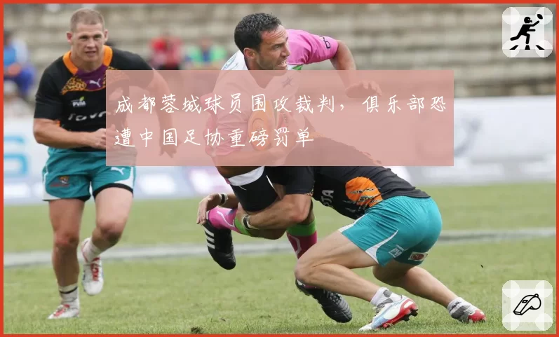 成都蓉城球员围攻裁判，俱乐部恐遭中国足协重磅罚单