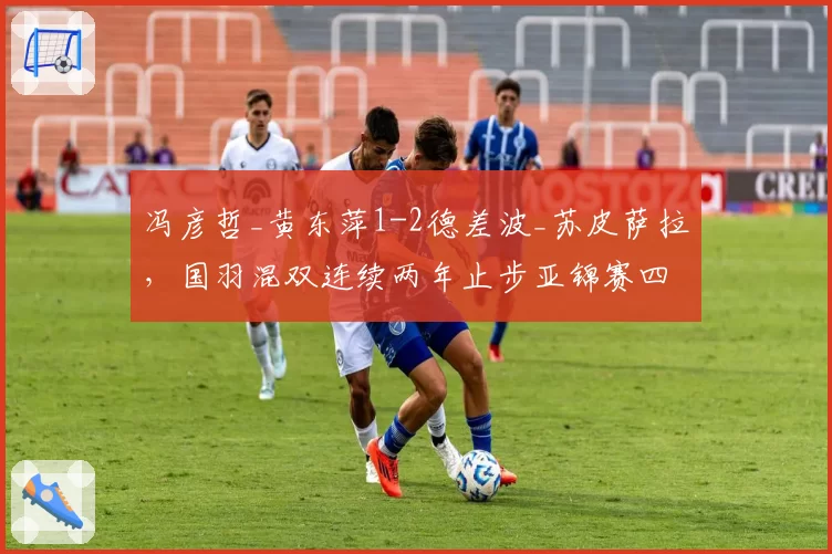 冯彦哲_黄东萍1-2德差波_苏皮萨拉，国羽混双连续两年止步亚锦赛四强