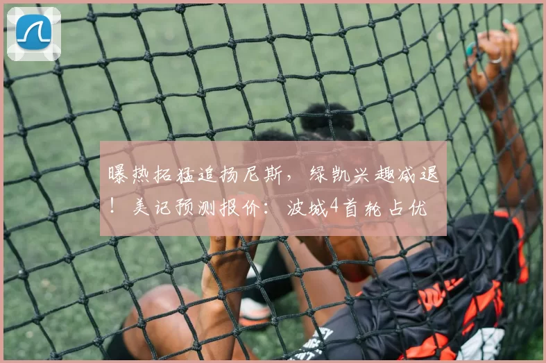 曝热拓猛追扬尼斯，绿凯兴趣减退！美记预测报价：波城4首轮占优
