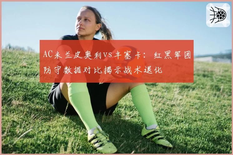 AC米兰皮奥利vs丰塞卡：红黑军团防守数据对比揭示战术退化