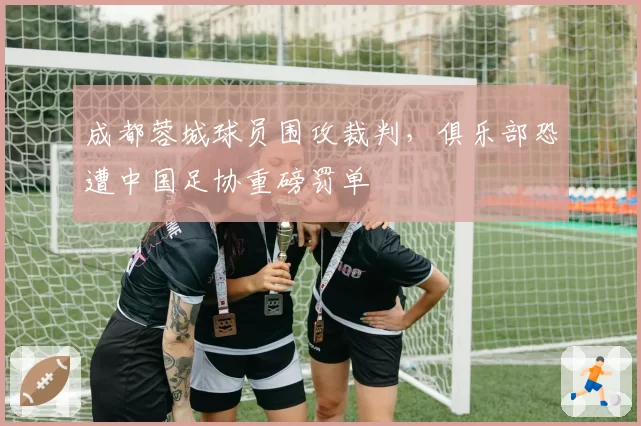 成都蓉城球员围攻裁判，俱乐部恐遭中国足协重磅罚单