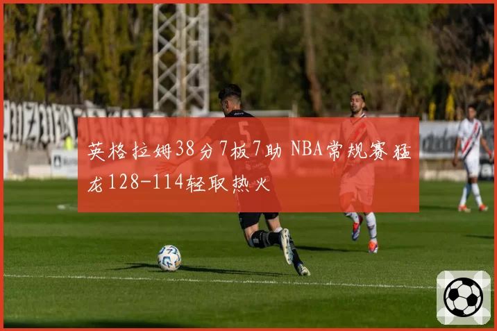 英格拉姆38分7板7助 NBA常规赛猛龙128-114轻取热火