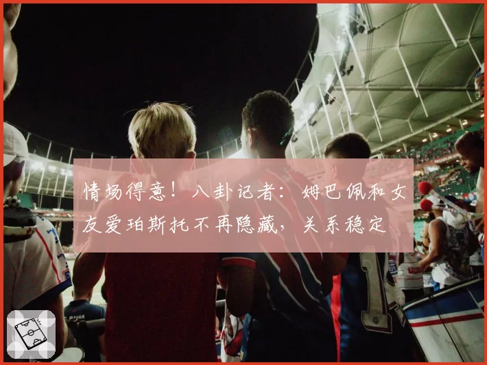 情场得意！八卦记者：姆巴佩和女友爱珀斯托不再隐藏，关系稳定