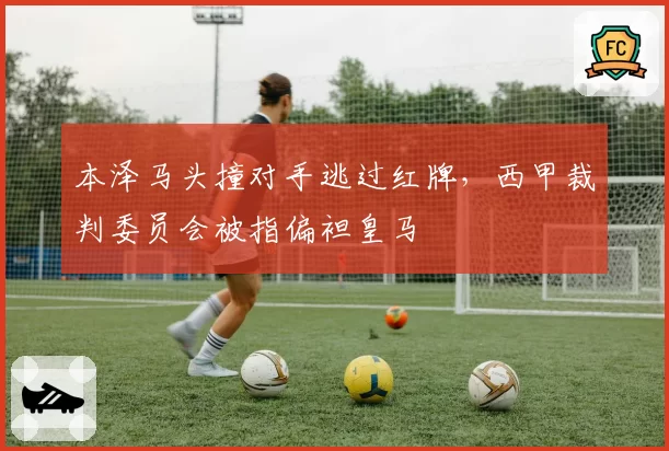 本泽马头撞对手逃过红牌,西甲裁判委员会被指偏袒皇马