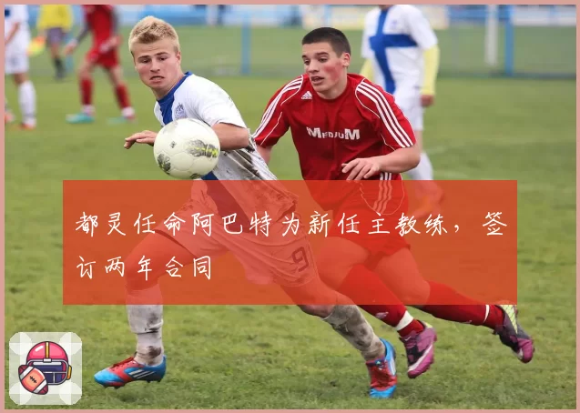 都灵任命阿巴特为新任主教练,签订两年合同