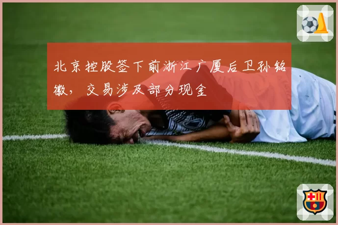 北京控股签下前浙江广厦后卫孙铭徽，交易涉及部分现金