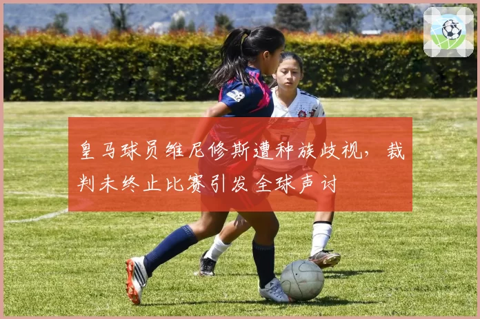 皇马球员维尼修斯遭种族歧视,裁判未终止比赛引发全球声讨