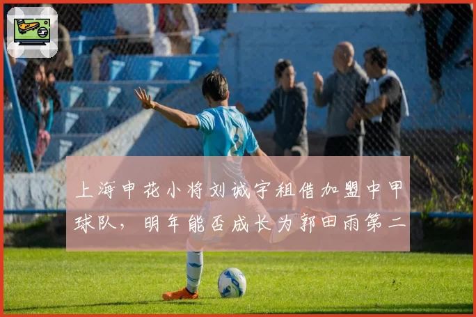 上海申花小将刘诚宇租借加盟中甲球队,明年能否成长为郭田雨第二?