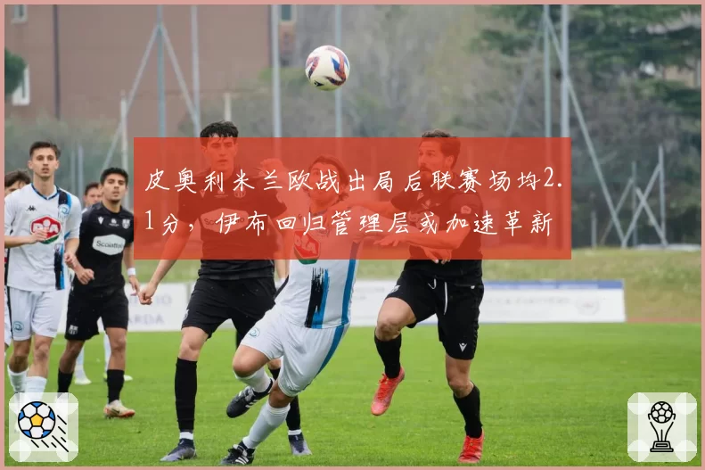 皮奥利米兰欧战出局后联赛场均2.1分，伊布回归管理层或加速革新