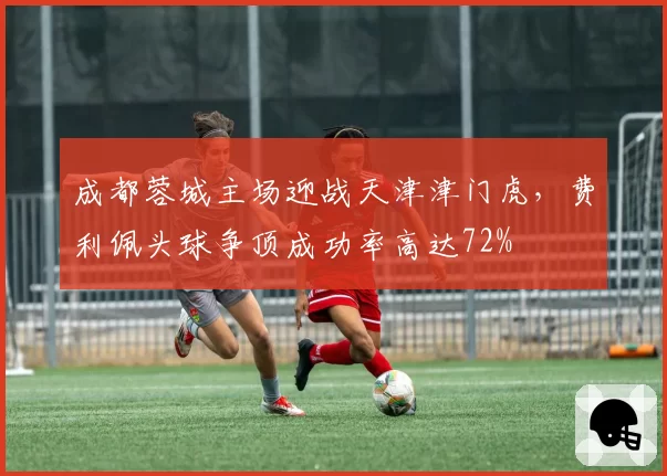 成都蓉城主场迎战天津津门虎,费利佩头球争顶成功率高达72%