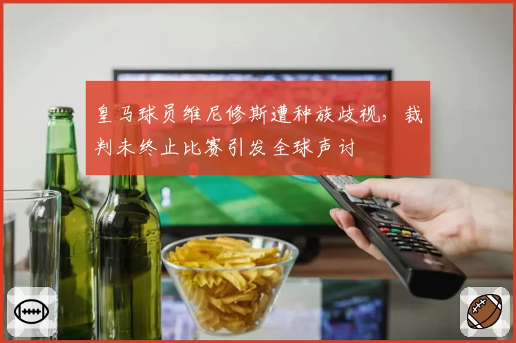 皇马球员维尼修斯遭种族歧视,裁判未终止比赛引发全球声讨