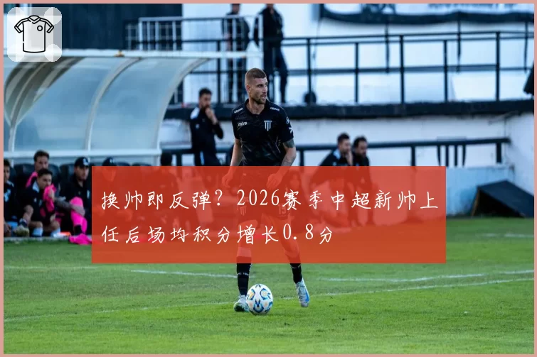 换帅即反弹?2026赛季中超新帅上任后场均积分增长0.8分