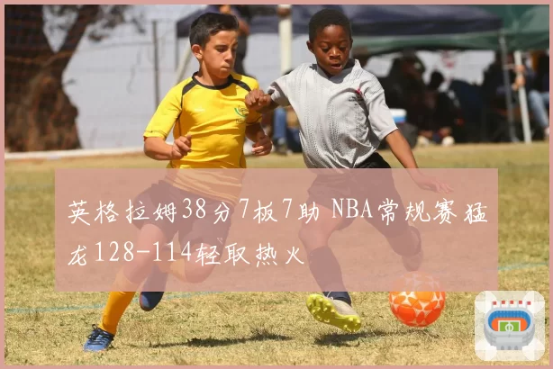 英格拉姆38分7板7助 NBA常规赛猛龙128-114轻取热火
