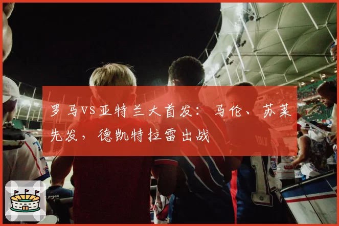 罗马vs亚特兰大首发：马伦、苏莱先发，德凯特拉雷出战