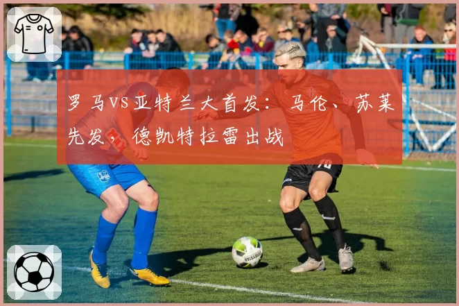 罗马vs亚特兰大首发：马伦、苏莱先发，德凯特拉雷出战