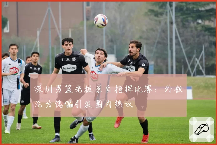 深圳男篮老板亲自指挥比赛，外教沦为傀儡引发圈内热议