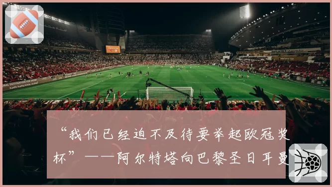 “我们已经迫不及待要举起欧冠奖杯”——阿尔特塔向巴黎圣日耳曼发出警告