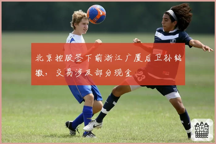 北京控股签下前浙江广厦后卫孙铭徽，交易涉及部分现金