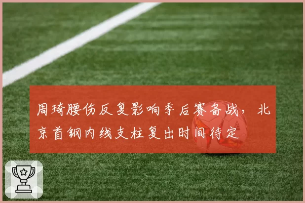 周琦腰伤反复影响季后赛备战,北京首钢内线支柱复出时间待定