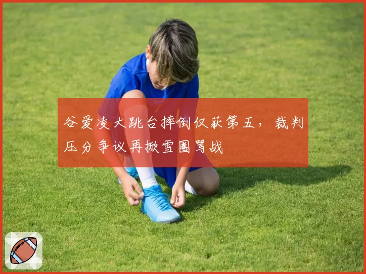 谷爱凌大跳台摔倒仅获第五，裁判压分争议再掀雪圈骂战