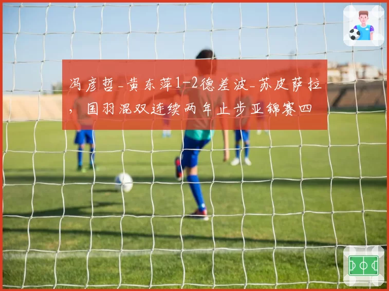 冯彦哲_黄东萍1-2德差波_苏皮萨拉，国羽混双连续两年止步亚锦赛四强