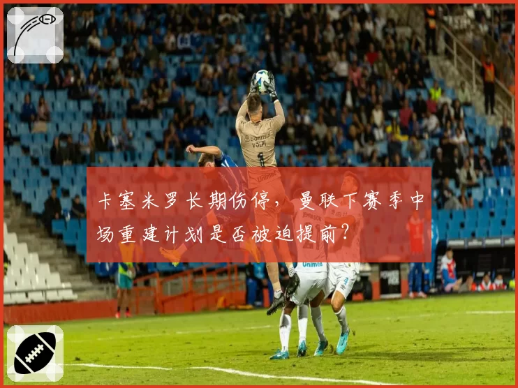 卡塞米罗长期伤停，曼联下赛季中场重建计划是否被迫提前？